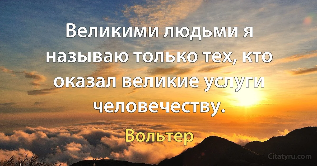 Великими людьми я называю только тех, кто оказал великие услуги человечеству. (Вольтер)