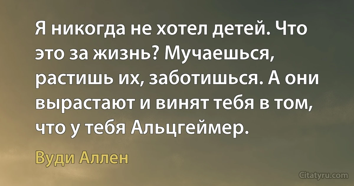 Я никогда не хотел детей. Что это за жизнь? Мучаешься, растишь их, заботишься. А они вырастают и винят тебя в том, что у тебя Альцгеймер. (Вуди Аллен)