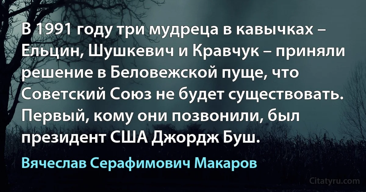 В 1991 году три мудреца в кавычках – Ельцин, Шушкевич и Кравчук – приняли решение в Беловежской пуще, что Советский Союз не будет существовать. Первый, кому они позвонили, был президент США Джордж Буш. (Вячеслав Серафимович Макаров)