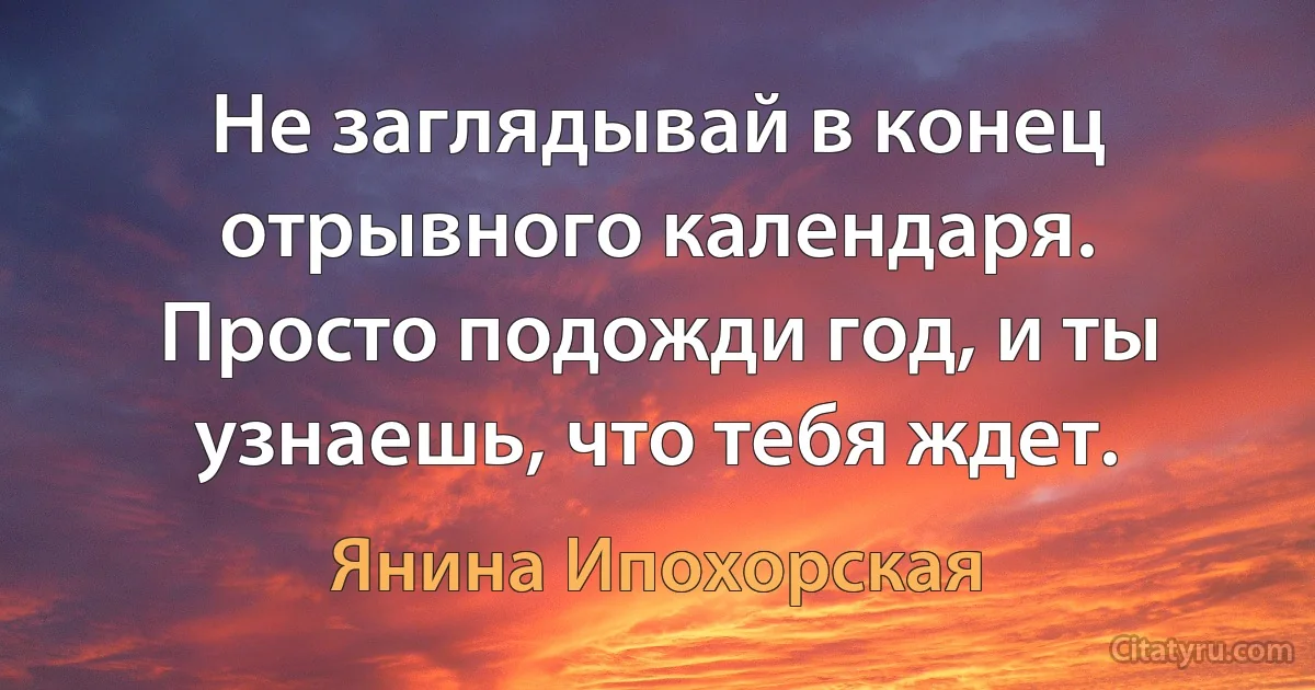 Не заглядывай в конец отрывного календаря. Просто подожди год, и ты узнаешь, что тебя ждет. (Янина Ипохорская)