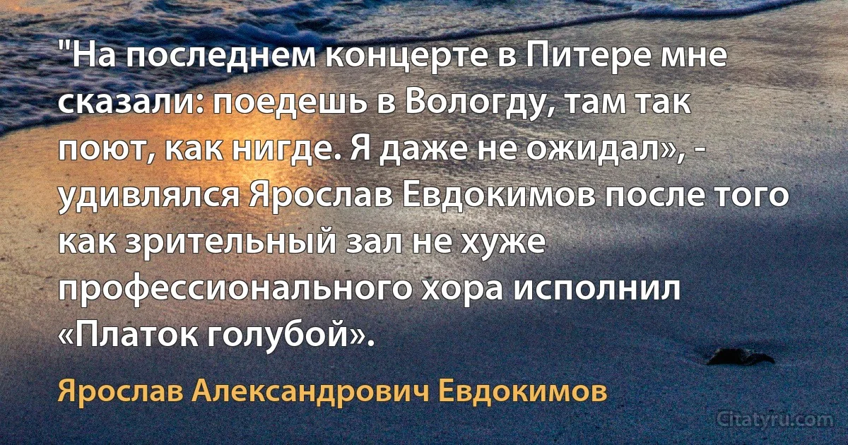 "На последнем концерте в Питере мне сказали: поедешь в Вологду, там так поют, как нигде. Я даже не ожидал», - удивлялся Ярослав Евдокимов после того как зрительный зал не хуже профессионального хора исполнил «Платок голубой». (Ярослав Александрович Евдокимов)