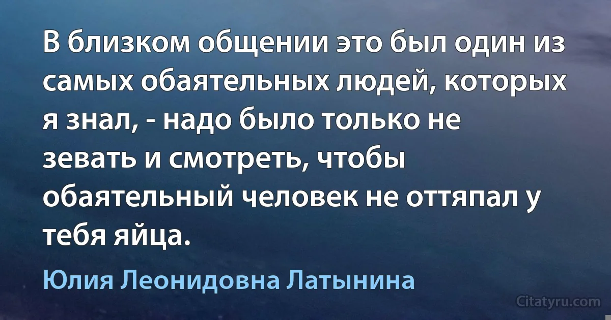 В близком общении это был один из самых обаятельных людей, которых я знал, - надо было только не зевать и смотреть, чтобы обаятельный человек не оттяпал у тебя яйца. (Юлия Леонидовна Латынина)