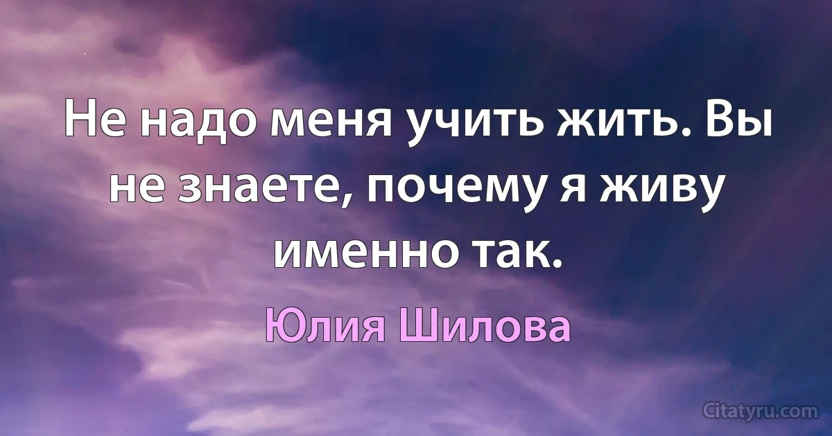 Не надо меня учить жить. Вы не знаете, почему я живу именно так. (Юлия Шилова)