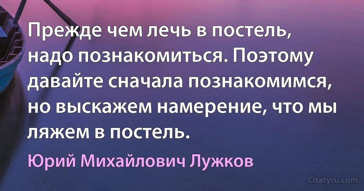 Прежде чем лечь в постель, надо познакомиться. Поэтому давайте сначала познакомимся, но выскажем намерение, что мы ляжем в постель. (Юрий Михайлович Лужков)