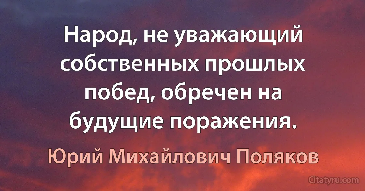 Народ, не уважающий собственных прошлых побед, обречен на будущие поражения. (Юрий Михайлович Поляков)