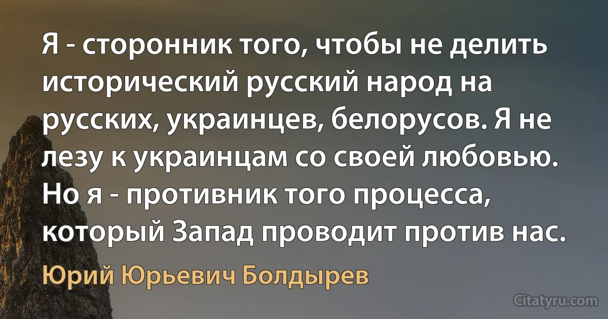 Я - сторонник того, чтобы не делить исторический русский народ на русских, украинцев, белорусов. Я не лезу к украинцам со своей любовью. Но я - противник того процесса, который Запад проводит против нас. (Юрий Юрьевич Болдырев)