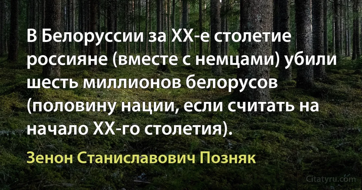 В Белоруссии за ХХ-е столетие россияне (вместе с немцами) убили шесть миллионов белорусов (половину нации, если считать на начало ХХ-го столетия). (Зенон Станиславович Позняк)