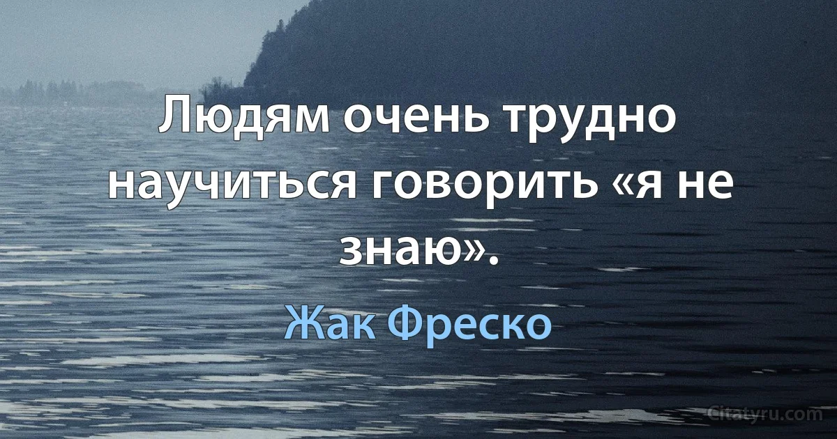 Людям очень трудно научиться говорить «я не знаю». (Жак Фреско)