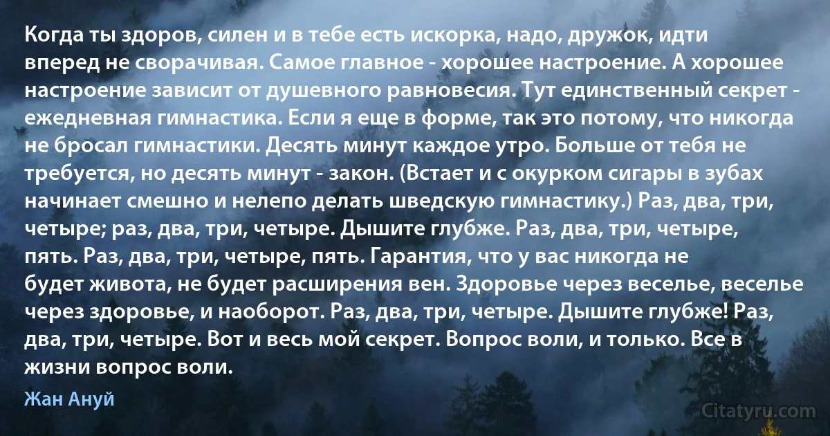 Когда ты здоров, силен и в тебе есть искорка, надо, дружок, идти вперед не сворачивая. Самое главное - хорошее настроение. А хорошее настроение зависит от душевного равновесия. Тут единственный секрет - ежедневная гимнастика. Если я еще в форме, так это потому, что никогда не бросал гимнастики. Десять минут каждое утро. Больше от тебя не требуется, но десять минут - закон. (Встает и с окурком сигары в зубах начинает смешно и нелепо делать шведскую гимнастику.) Раз, два, три, четыре; раз, два, три, четыре. Дышите глубже. Раз, два, три, четыре, пять. Раз, два, три, четыре, пять. Гарантия, что у вас никогда не будет живота, не будет расширения вен. Здоровье через веселье, веселье через здоровье, и наоборот. Раз, два, три, четыре. Дышите глубже! Раз, два, три, четыре. Вот и весь мой секрет. Вопрос воли, и только. Все в жизни вопрос воли. (Жан Ануй)