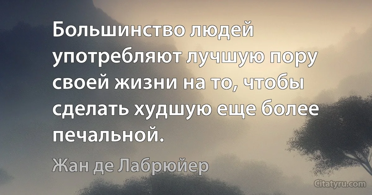 Большинство людей употребляют лучшую пору своей жизни на то, чтобы сделать худшую еще более печальной. (Жан де Лабрюйер)