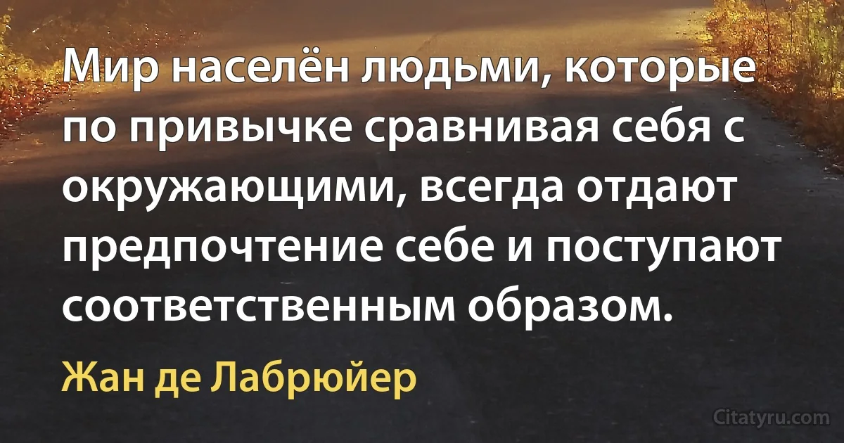 Мир населён людьми, которые по привычке сравнивая себя с окружающими, всегда отдают предпочтение себе и поступают соответственным образом. (Жан де Лабрюйер)