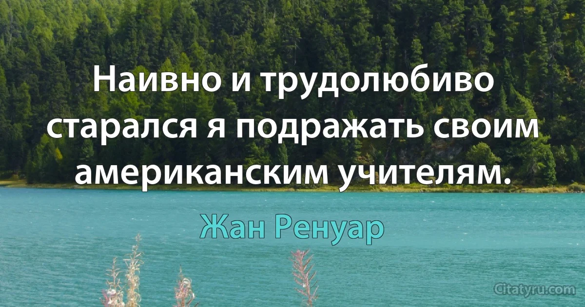 Наивно и трудолюбиво старался я подражать своим американским учителям. (Жан Ренуар)