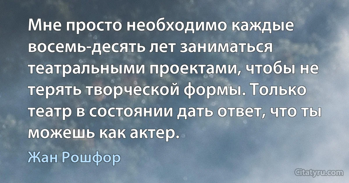 Мне просто необходимо каждые восемь-десять лет заниматься театральными проектами, чтобы не терять творческой формы. Только театр в состоянии дать ответ, что ты можешь как актер. (Жан Рошфор)