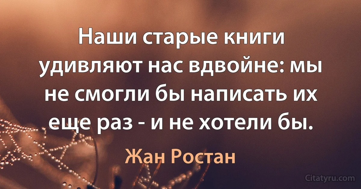 Наши старые книги удивляют нас вдвойне: мы не смогли бы написать их еще раз - и не хотели бы. (Жан Ростан)