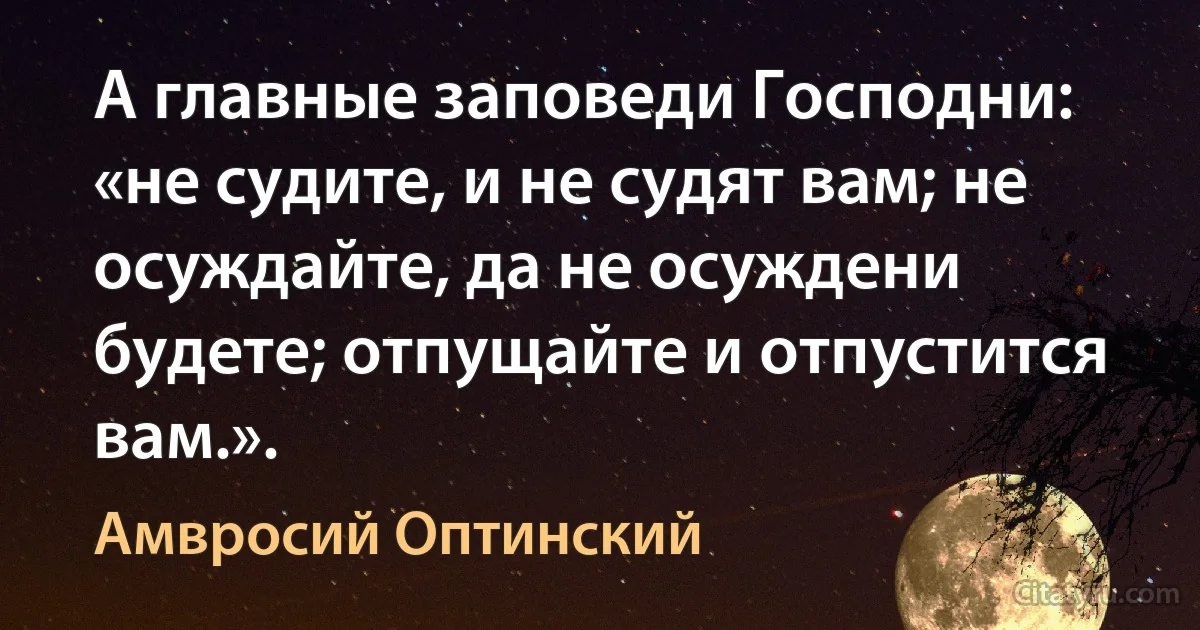 А главные заповеди Господни: «не судите, и не судят вам; не осуждайте, да не осуждени будете; отпущайте и отпустится вам.». (Амвросий Оптинский)
