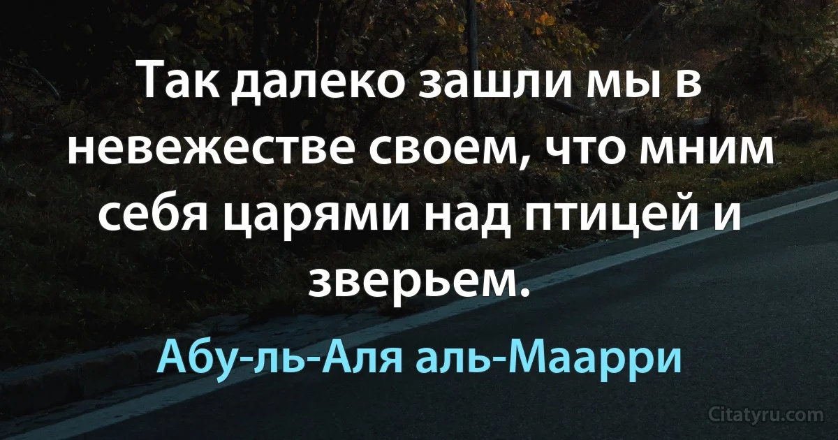 Так далеко зашли мы в невежестве своем, что мним себя царями над птицей и зверьем. (Абу-ль-Аля аль-Маарри)