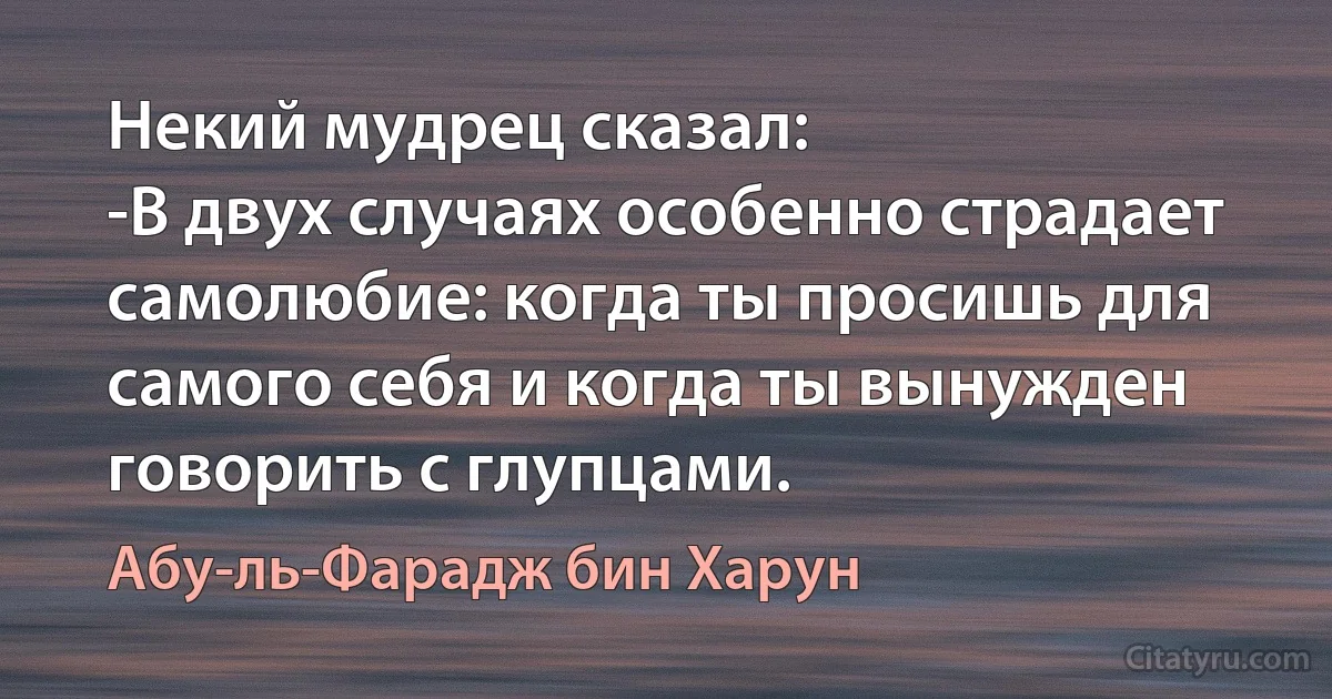 Некий мудрец сказал:
-В двух случаях особенно страдает самолюбие: когда ты просишь для самого себя и когда ты вынужден говорить с глупцами. (Абу-ль-Фарадж бин Харун)