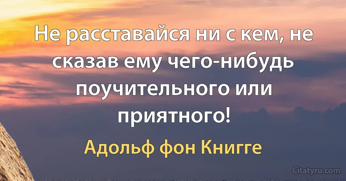 Не расставайся ни с кем, не сказав ему чего-нибудь поучительного или приятного! (Адольф фон Книгге)