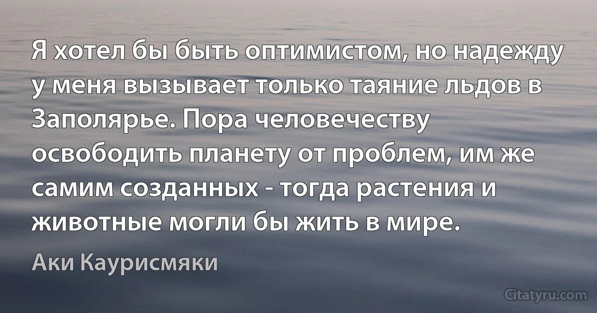 Я хотел бы быть оптимистом, но надежду у меня вызывает только таяние льдов в Заполярье. Пора человечеству освободить планету от проблем, им же самим созданных - тогда растения и животные могли бы жить в мире. (Аки Каурисмяки)