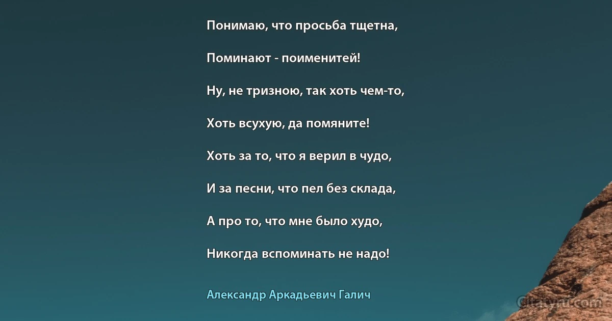 Понимаю, что просьба тщетна,

Поминают - поименитей!

Ну, не тризною, так хоть чем-то,

Хоть всухую, да помяните!

Хоть за то, что я верил в чудо,

И за песни, что пел без склада,

А про то, что мне было худо,

Никогда вспоминать не надо! (Александр Аркадьевич Галич)