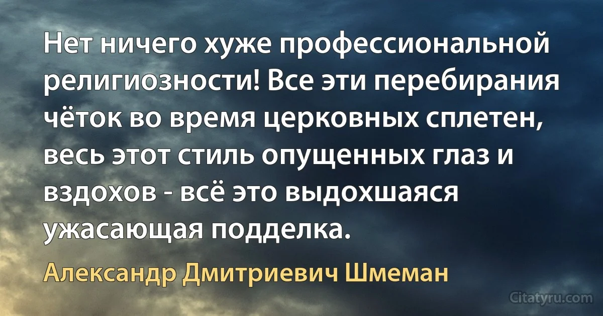 Нет ничего хуже профессиональной религиозности! Все эти перебирания чёток во время церковных сплетен, весь этот стиль опущенных глаз и вздохов - всё это выдохшаяся ужасающая подделка. (Александр Дмитриевич Шмеман)