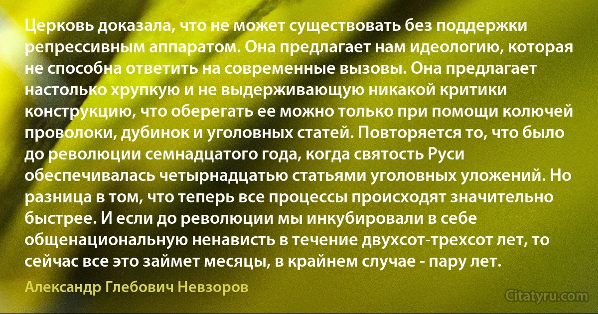 Церковь доказала, что не может существовать без поддержки репрессивным аппаратом. Она предлагает нам идеологию, которая не способна ответить на современные вызовы. Она предлагает настолько хрупкую и не выдерживающую никакой критики конструкцию, что оберегать ее можно только при помощи колючей проволоки, дубинок и уголовных статей. Повторяется то, что было до революции семнадцатого года, когда святость Руси обеспечивалась четырнадцатью статьями уголовных уложений. Но разница в том, что теперь все процессы происходят значительно быстрее. И если до революции мы инкубировали в себе общенациональную ненависть в течение двухсот-трехсот лет, то сейчас все это займет месяцы, в крайнем случае - пару лет. (Александр Глебович Невзоров)