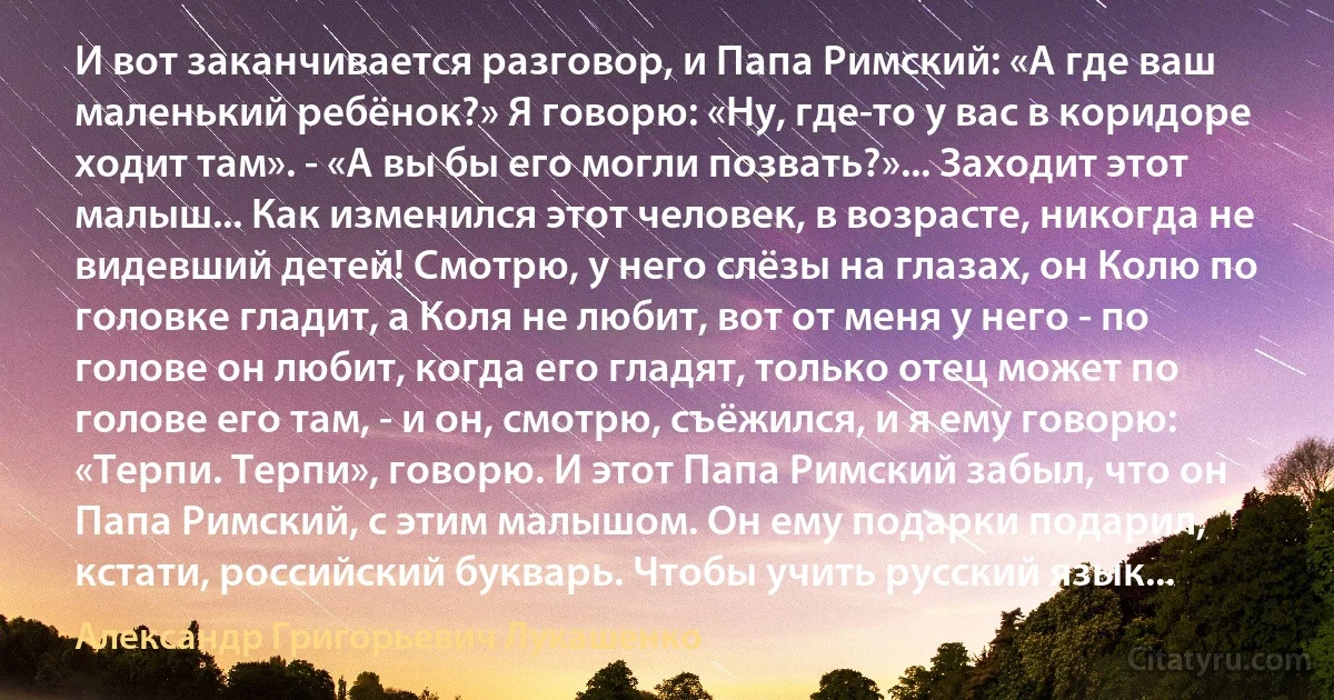 И вот заканчивается разговор, и Папа Римский: «А где ваш маленький ребёнок?» Я говорю: «Ну, где-то у вас в коридоре ходит там». - «А вы бы его могли позвать?»... Заходит этот малыш... Как изменился этот человек, в возрасте, никогда не видевший детей! Смотрю, у него слёзы на глазах, он Колю по головке гладит, а Коля не любит, вот от меня у него - по голове он любит, когда его гладят, только отец может по голове его там, - и он, смотрю, съёжился, и я ему говорю: «Терпи. Терпи», говорю. И этот Папа Римский забыл, что он Папа Римский, с этим малышом. Он ему подарки подарил, кстати, российский букварь. Чтобы учить русский язык... (Александр Григорьевич Лукашенко)