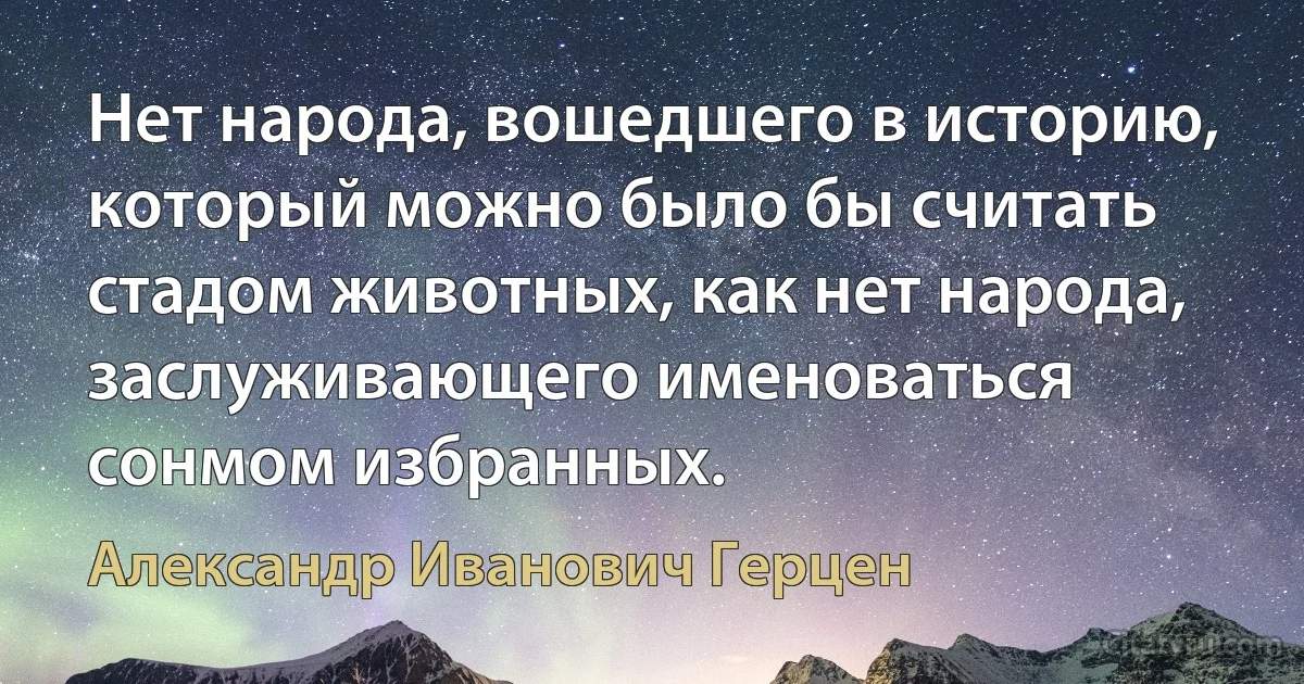 Нет народа, вошедшего в историю, который можно было бы считать стадом животных, как нет народа, заслуживающего именоваться сонмом избранных. (Александр Иванович Герцен)