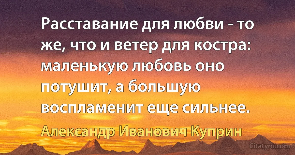 Расставание для любви - то же, что и ветер для костра: маленькую любовь оно потушит, а большую воспламенит еще сильнее. (Александр Иванович Куприн)