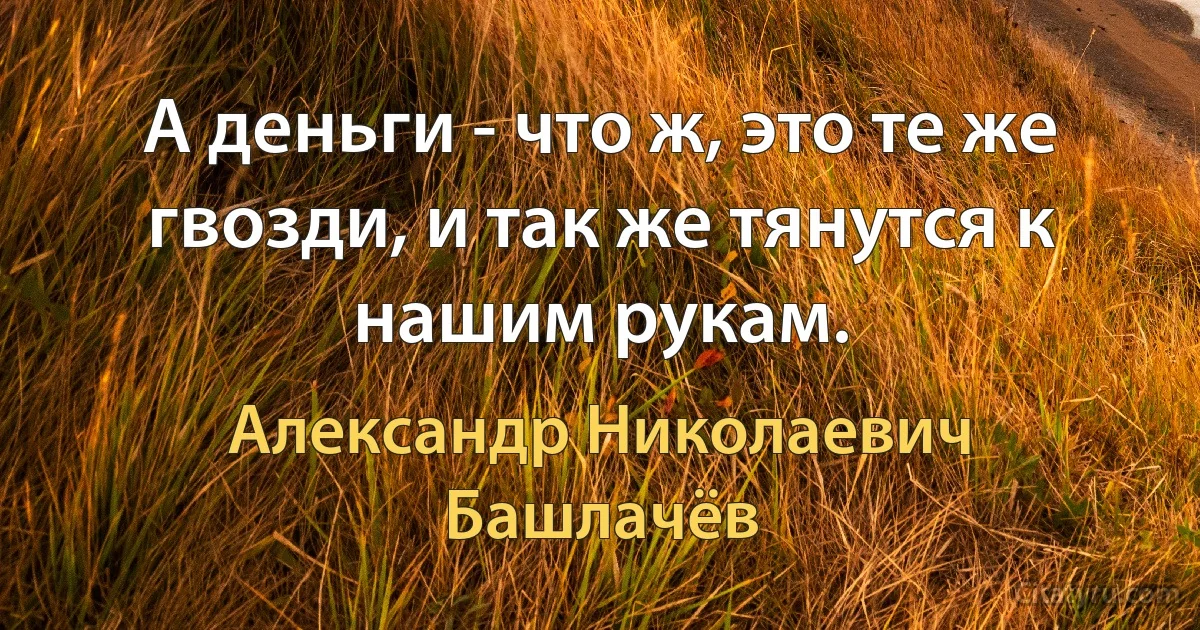 А деньги - что ж, это те же гвозди, и так же тянутся к нашим рукам. (Александр Николаевич Башлачёв)