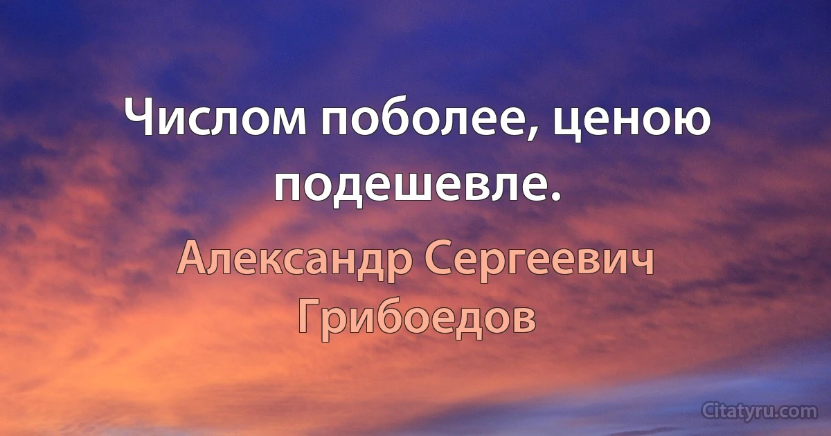 Числом поболее, ценою подешевле. (Александр Сергеевич Грибоедов)