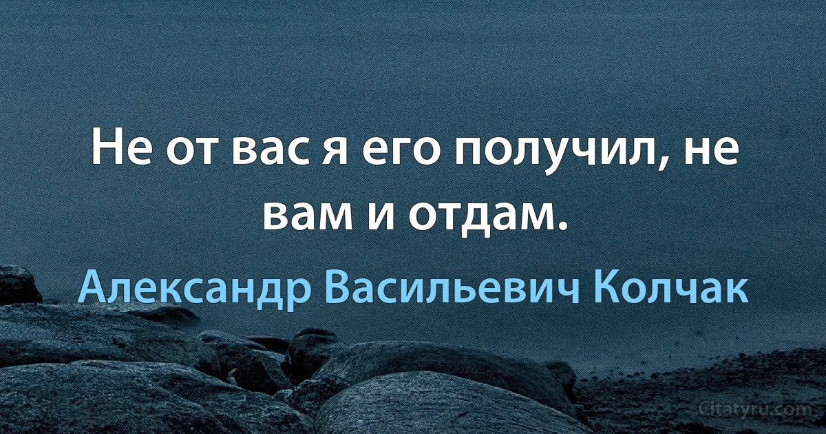 Не от вас я его получил, не вам и отдам. (Александр Васильевич Колчак)