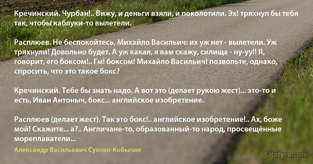 Кречинский. Чурбан!.. Вижу, и деньги взяли, и поколотили. Эх! тряхнул бы тебя так, чтобы каблуки-то вылетели.

Расплюев. Не беспокойтесь, Михайло Васильич: их уж нет - вылетели. Уж тряхнули! Довольно будет. А уж какая, я вам скажу, силища - ну-уу!! Я, говорит, его боксом!.. Гм! боксом! Михайло Васильич! позвольте, однако, спросить, что это такое бокс?

Кречинский. Тебе бы знать надо. А вот это (делает рукою жест)... это-то и есть, Иван Антоныч, бокс... английское изобретение.

Расплюев (делает жест). Так это бокс!.. английское изобретение!.. Ах, боже мой! Скажите... а?.. Англичане-то, образованный-то народ, просвещённые мореплаватели... (Александр Васильевич Сухово-Кобылин)