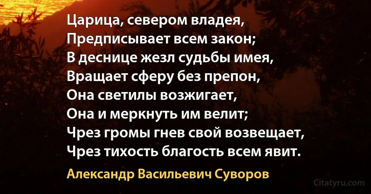 Царица, севером владея,
Предписывает всем закон;
В деснице жезл судьбы имея,
Вращает сферу без препон,
Она светилы возжигает,
Она и меркнуть им велит;
Чрез громы гнев свой возвещает,
Чрез тихость благость всем явит. (Александр Васильевич Суворов)