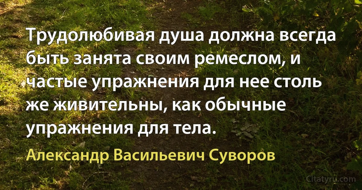 Трудолюбивая душа должна всегда быть занята своим ремеслом, и частые упражнения для нее столь же живительны, как обычные упражнения для тела. (Александр Васильевич Суворов)