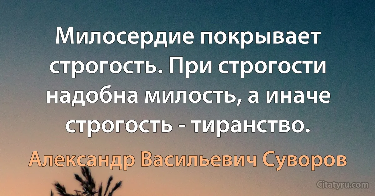 Милосердие покрывает строгость. При строгости надобна милость, а иначе строгость - тиранство. (Александр Васильевич Суворов)