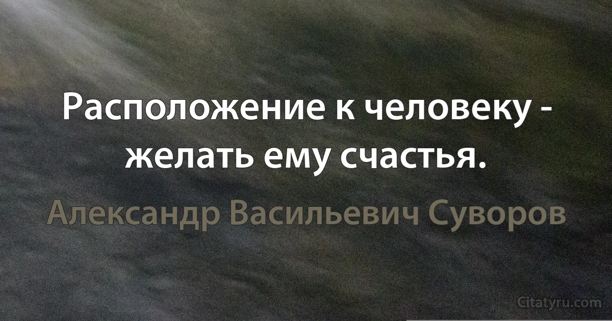 Расположение к человеку - желать ему счастья. (Александр Васильевич Суворов)