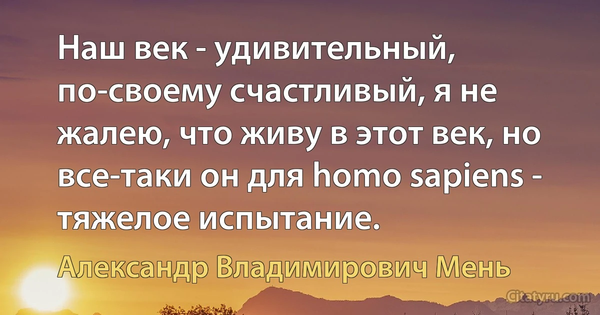 Наш век - удивительный, по-своему счастливый, я не жалею, что живу в этот век, но все-таки он для homo sapiens - тяжелое испытание. (Александр Владимирович Мень)