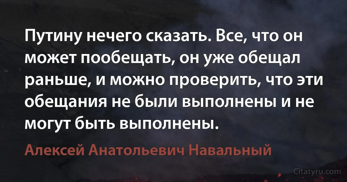 Путину нечего сказать. Все, что он может пообещать, он уже обещал раньше, и можно проверить, что эти обещания не были выполнены и не могут быть выполнены. (Алексей Анатольевич Навальный)