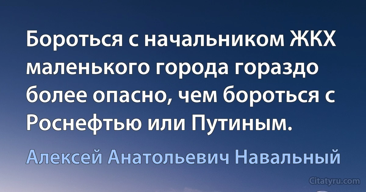 Бороться с начальником ЖКХ маленького города гораздо более опасно, чем бороться с Роснефтью или Путиным. (Алексей Анатольевич Навальный)