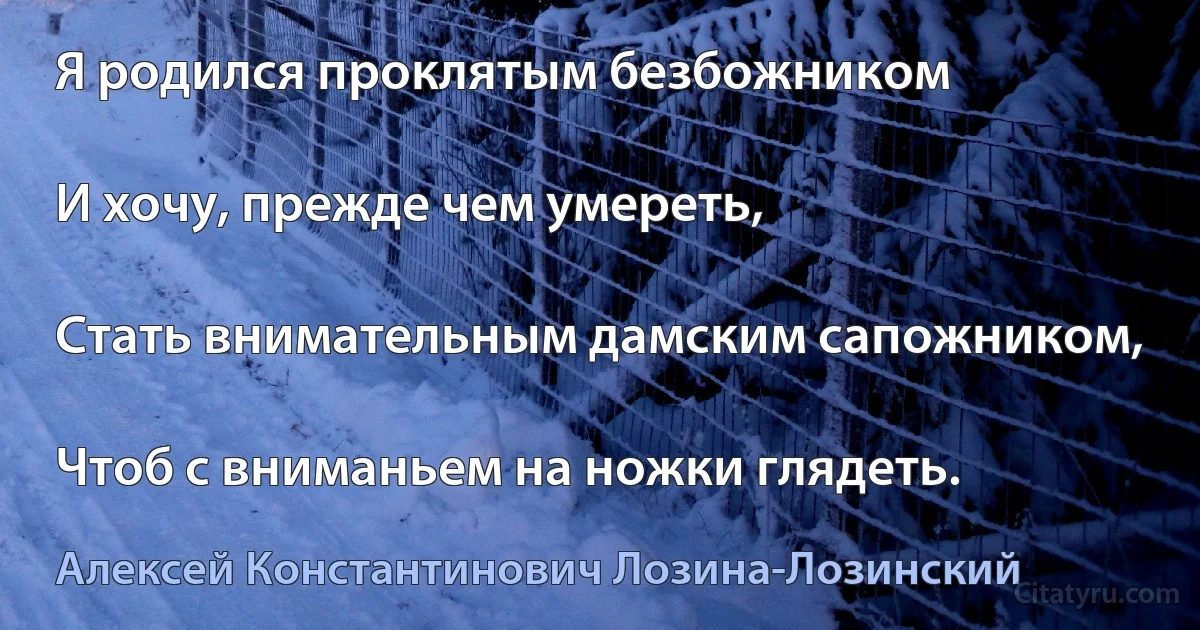 Я родился проклятым безбожником

И хочу, прежде чем умереть,

Стать внимательным дамским сапожником,

Чтоб с вниманьем на ножки глядеть. (Алексей Константинович Лозина-Лозинский)