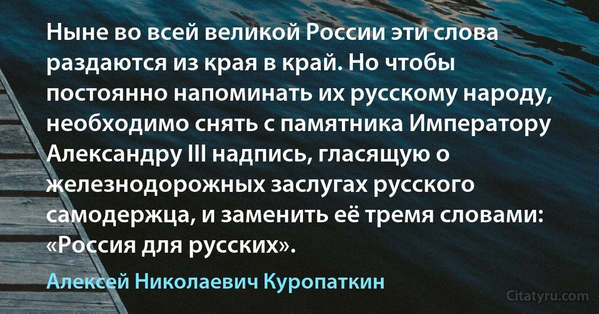 Ныне во всей великой России эти слова раздаются из края в край. Но чтобы постоянно напоминать их русскому народу, необходимо снять с памятника Императору Александру III надпись, гласящую о железнодорожных заслугах русского самодержца, и заменить её тремя словами: «Россия для русских». (Алексей Николаевич Куропаткин)