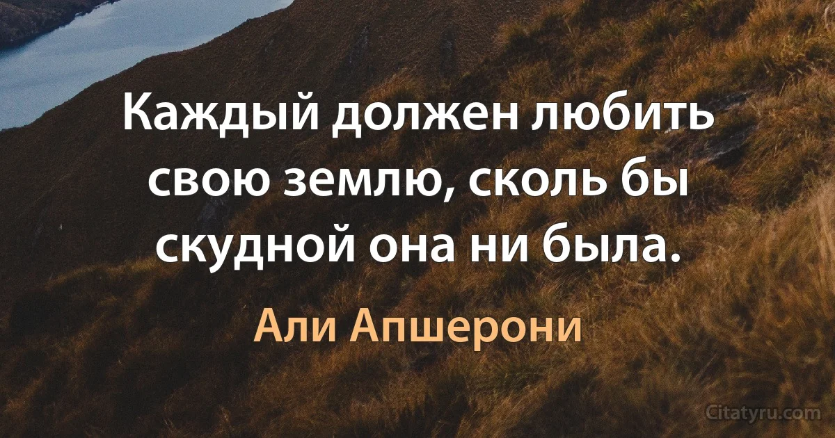 Каждый должен любить свою землю, сколь бы скудной она ни была. (Али Апшерони)