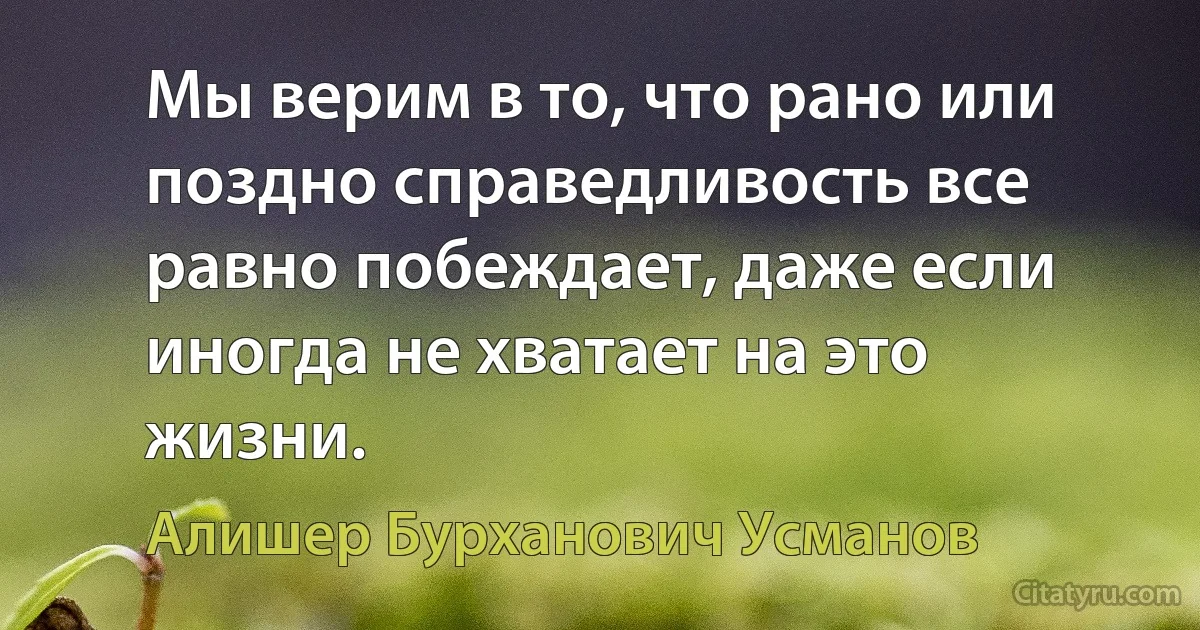 Мы верим в то, что рано или поздно справедливость все равно побеждает, даже если иногда не хватает на это жизни. (Алишер Бурханович Усманов)