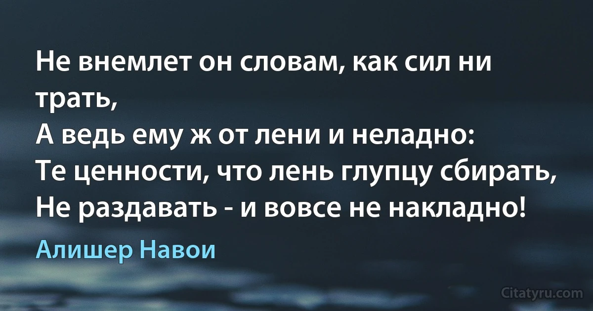 Не внемлет он словам, как сил ни трать,
А ведь ему ж от лени и неладно:
Те ценности, что лень глупцу сбирать,
Не раздавать - и вовсе не накладно! (Алишер Навои)