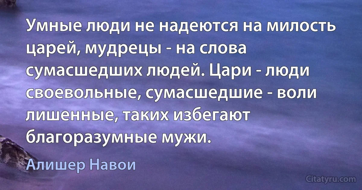 Умные люди не надеются на милость царей, мудрецы - на слова сумасшедших людей. Цари - люди своевольные, сумасшедшие - воли лишенные, таких избегают благоразумные мужи. (Алишер Навои)