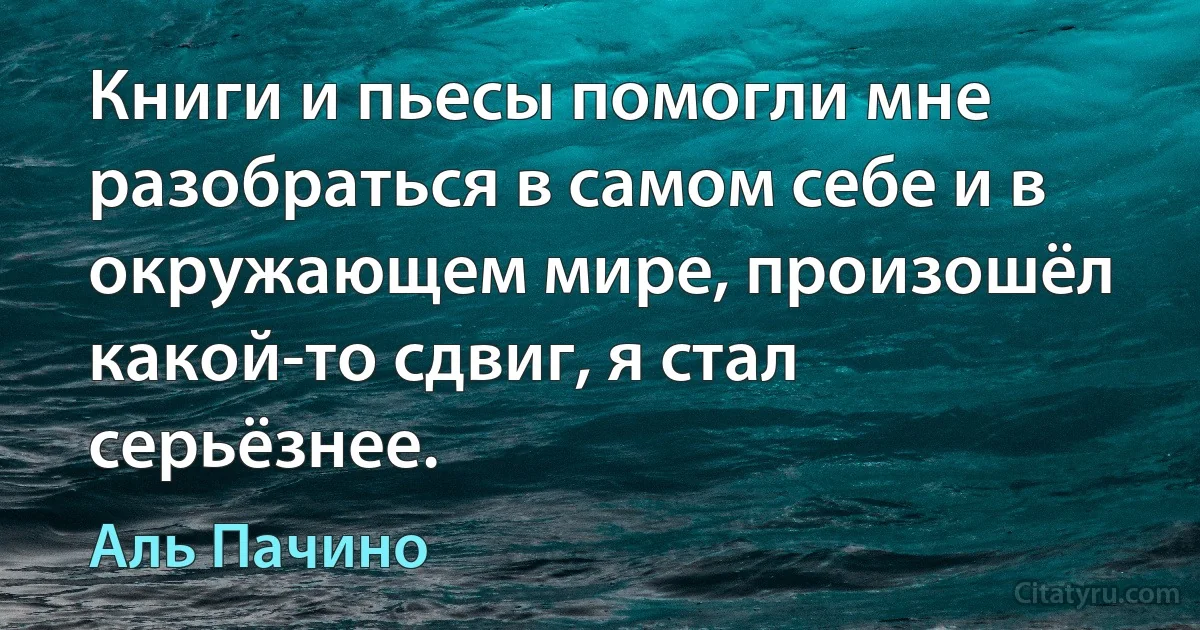 Книги и пьесы помогли мне разобраться в самом себе и в окружающем мире, произошёл какой-то сдвиг, я стал серьёзнее. (Аль Пачино)