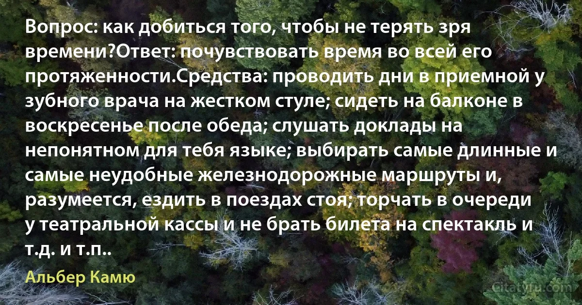 Вопрос: как добиться того, чтобы не терять зря времени?Ответ: почувствовать время во всей его протяженности.Средства: проводить дни в приемной у зубного врача на жестком стуле; сидеть на балконе в воскресенье после обеда; слушать доклады на непонятном для тебя языке; выбирать самые длинные и самые неудобные железнодорожные маршруты и, разумеется, ездить в поездах стоя; торчать в очереди у театральной кассы и не брать билета на спектакль и т.д. и т.п.. (Альбер Камю)