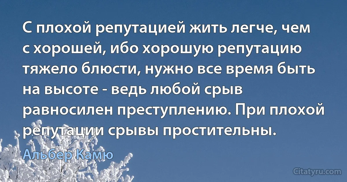 С плохой репутацией жить легче, чем с хорошей, ибо хорошую репутацию тяжело блюсти, нужно все время быть на высоте - ведь любой срыв равносилен преступлению. При плохой репутации срывы простительны. (Альбер Камю)