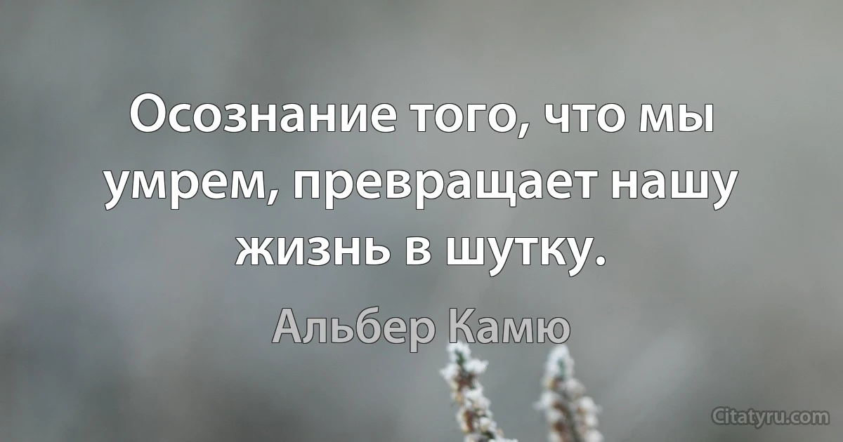 Осознание того, что мы умрем, превращает нашу жизнь в шутку. (Альбер Камю)